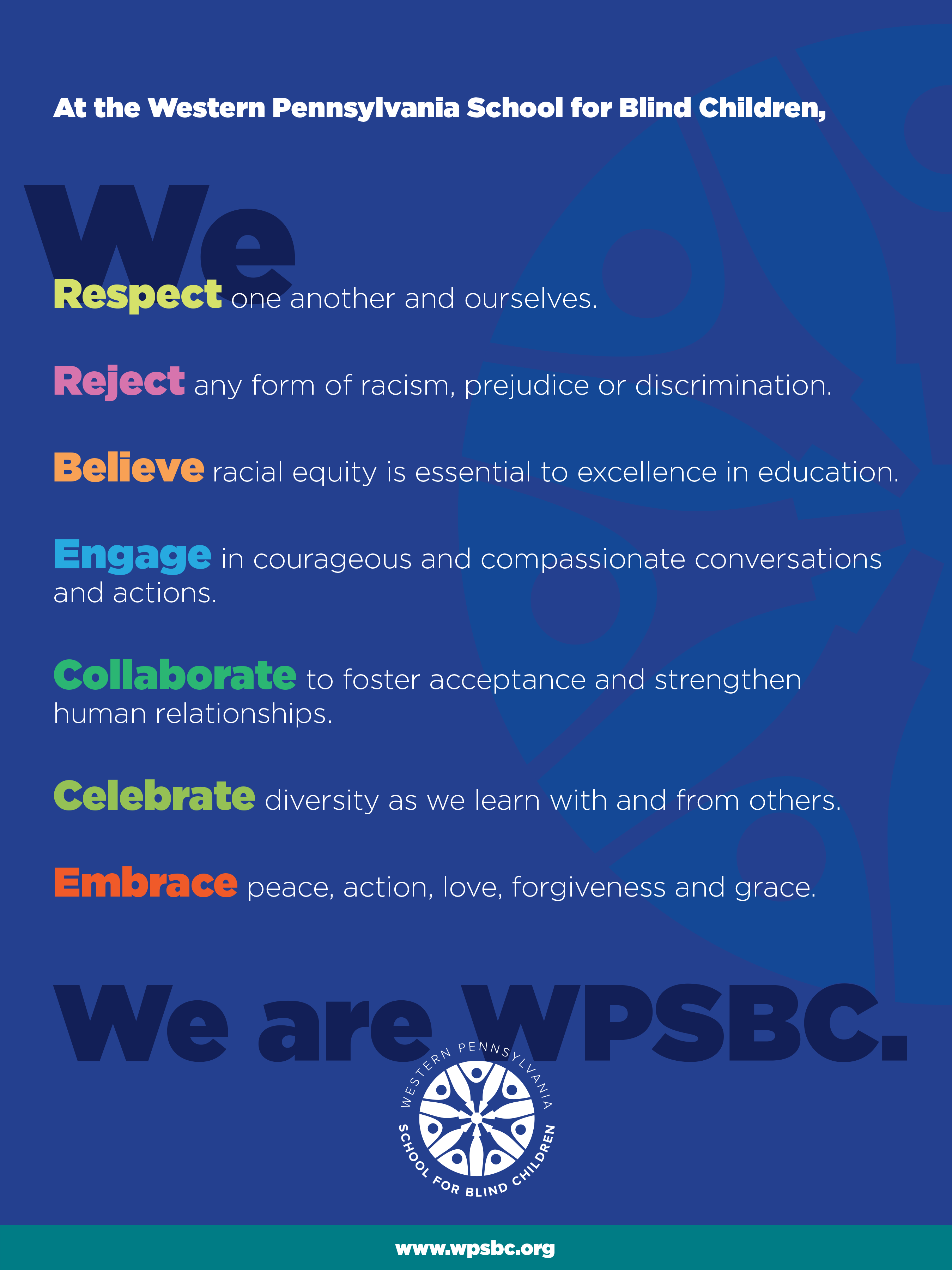 "At the Western Pennsylvania School for Blind Children, we respect one another and ourselves. We reject any form of racism, prejudice or discrimination. We believe racial equality is essential to excellence in education. We engage in courageous and compassionate conversations and actions. We collaborate to foster acceptance and strengthen human relationships. We celebrate diversity as we learn with and from others. We embrace peace, action, love, forgiveness and grace. We are WPSBC."